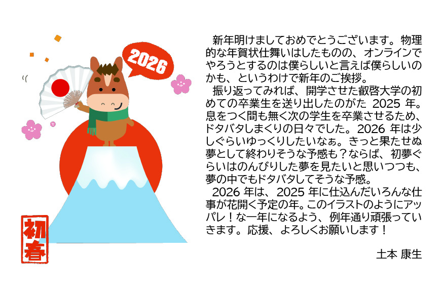 　新年明けましておめでとうございます。物理的な年賀状仕舞いはしたものの、オンラインでやろうとするのは僕らしいと言えば僕らしいのかも、というわけで新年のご挨拶。
　振り返ってみれば、開学させた叡啓大学の初めての卒業生を送り出したのがた2025年。息をつく間も無く次の学生を卒業させるため、ドタバタしまくりの日々でした。2026年は少しぐらいゆっくりしたいなぁ。きっと果たせぬ夢として終わりそうな予感も？ならば、初夢ぐらいはのんびりした夢を見たいと思いつつも、夢の中でもドタバタしてそうな予感。
　2026年は、2025年に仕込んだいろんな仕事が花開く予定の年。このイラストのようにアッパレ！な一年になるよう、例年通り頑張っていきます。応援、よろしくお願いします！